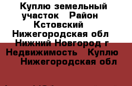 Куплю земельный участок › Район ­ Кстовский  - Нижегородская обл., Нижний Новгород г. Недвижимость » Куплю   . Нижегородская обл.